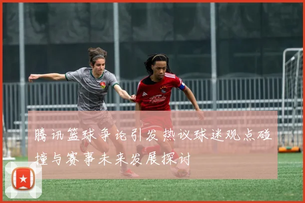 腾讯篮球争论引发热议球迷观点碰撞与赛事未来发展探讨