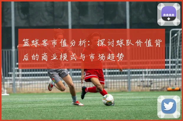 篮球客市值分析：探讨球队价值背后的商业模式与市场趋势