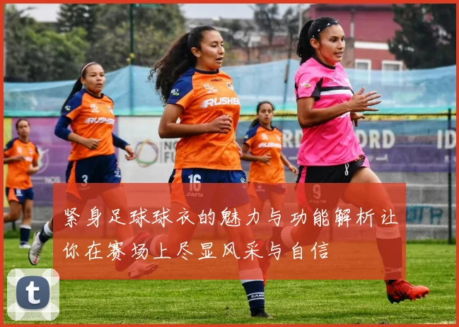 紧身足球球衣的魅力与功能解析让你在赛场上尽显风采与自信