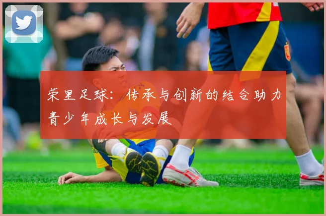 荣里足球：传承与创新的结合助力青少年成长与发展