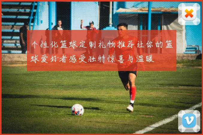 个性化篮球定制礼物推荐让你的篮球爱好者感受独特惊喜与温暖