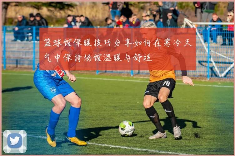 篮球馆保暖技巧分享如何在寒冷天气中保持场馆温暖与舒适