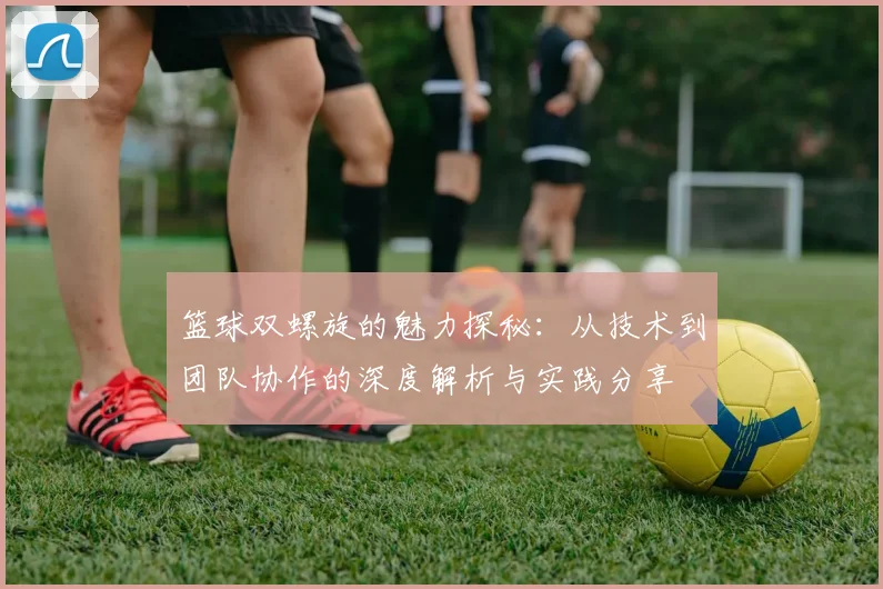 篮球双螺旋的魅力探秘：从技术到团队协作的深度解析与实践分享