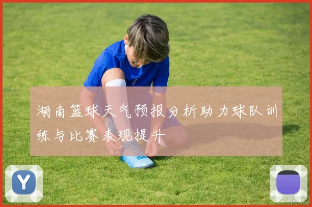 湖南篮球天气预报分析助力球队训练与比赛表现提升