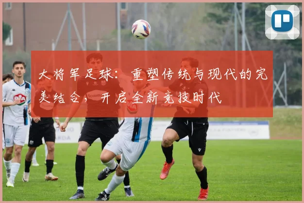 大将军足球：重塑传统与现代的完美结合，开启全新竞技时代