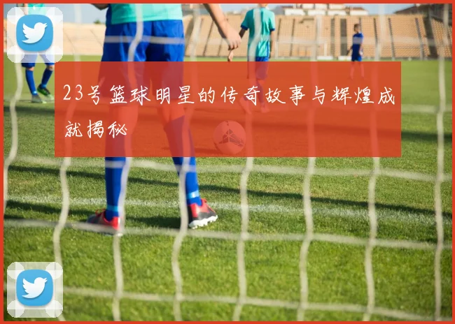 23号篮球明星的传奇故事与辉煌成就揭秘