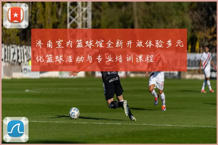 济南室内篮球馆全新开放体验多元化篮球活动与专业培训课程