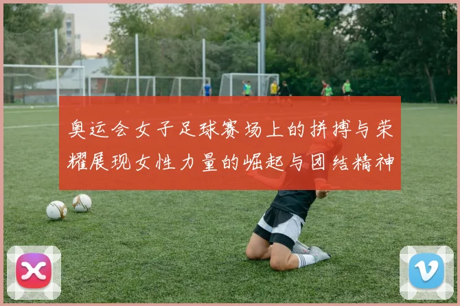 奥运会女子足球赛场上的拼搏与荣耀展现女性力量的崛起与团结精神