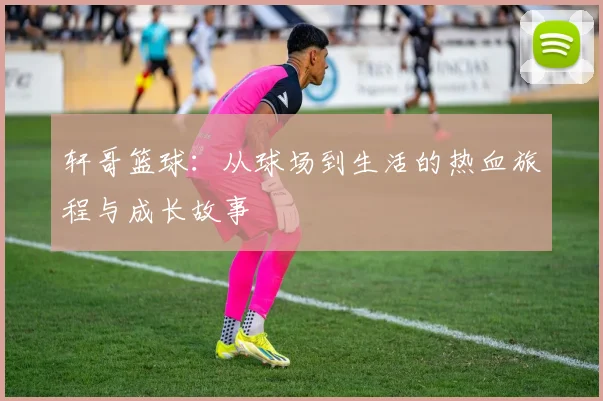 轩哥篮球：从球场到生活的热血旅程与成长故事